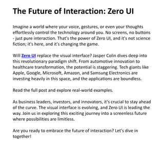 Imagine a world where your voice, gestures, or even your thoughts
effortlessly control the technology around you. No screens, no buttons
- just pure interaction. That's the power of Zero UI, and it's not science
fiction; it's here, and it's changing the game.
Will Zero UI replace the visual interface? Jasper Colin dives deep into
this revolutionary paradigm shift. From automotive innovation to
healthcare transformation, the potential is staggering. Tech giants like
Apple, Google, Microsoft, Amazon, and Samsung Electronics are
investing heavily in this space, and the applications are boundless.
Read the full post and explore real-world examples.
As business leaders, investors, and innovators, it's crucial to stay ahead
of the curve. The visual interface is evolving, and Zero UI is leading the
way. Join us in exploring this exciting journey into a screenless future
where possibilities are limitless.
Are you ready to embrace the future of interaction? Let's dive in
together!
The Future of Interaction: Zero UI
 