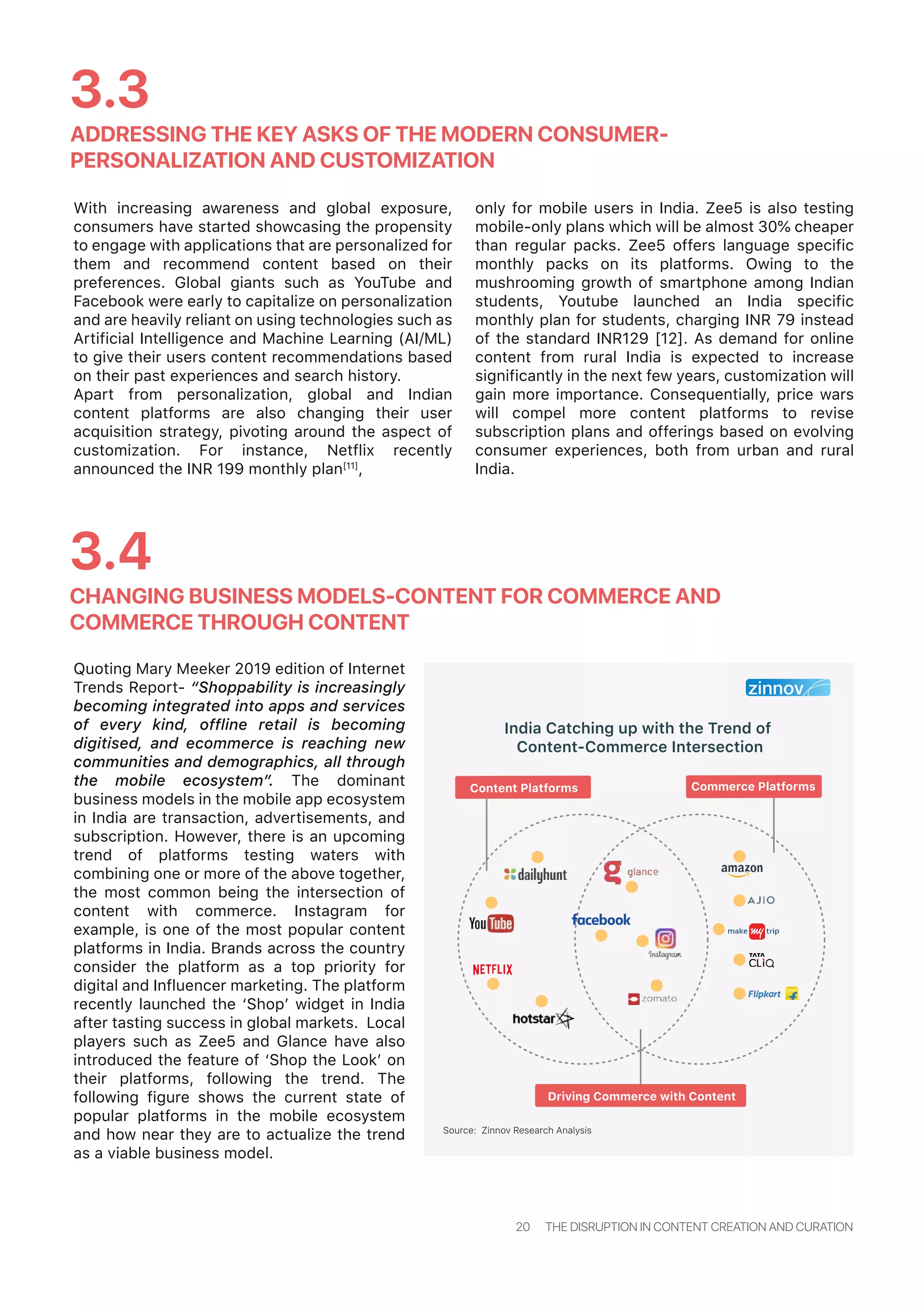 Quoting Mary Meeker 2019 edition of Internet
Trends Report- “Shoppability is increasingly
becoming integrated into apps and services
of every kind, offline retail is becoming
digitised, and ecommerce is reaching new
communities and demographics, all through
the mobile ecosystem”. The dominant
business models in the mobile app ecosystem
in India are transaction, advertisements, and
subscription. However, there is an upcoming
trend of platforms testing waters with
combining one or more of the above together,
the most common being the intersection of
content with commerce. Instagram for
example, is one of the most popular content
platforms in India. Brands across the country
consider the platform as a top priority for
digital and Influencer marketing. The platform
recently launched the ‘Shop’ widget in India
after tasting success in global markets. Local
players such as Zee5 and Glance have also
introduced the feature of ‘Shop the Look’ on
their platforms, following the trend. The
following figure shows the current state of
popular platforms in the mobile ecosystem
and how near they are to actualize the trend
as a viable business model.
India Catching up with the Trend of
Content-Commerce Intersection
ADDRESSING THE KEY ASKS OF THE MODERN CONSUMER-
PERSONALIZATION AND CUSTOMIZATION
3.3
CHANGING BUSINESS MODELS-CONTENT FOR COMMERCE AND
COMMERCE THROUGH CONTENT
3.4
20 THE DISRUPTION IN CONTENT CREATION AND CURATION
Source: Zinnov Research Analysis
With increasing awareness and global exposure,
consumers have started showcasing the propensity
to engage with applications that are personalized for
them and recommend content based on their
preferences. Global giants such as YouTube and
Facebook were early to capitalize on personalization
and are heavily reliant on using technologies such as
Artificial Intelligence and Machine Learning (AI/ML)
to give their users content recommendations based
on their past experiences and search history.
Apart from personalization, global and Indian
content platforms are also changing their user
acquisition strategy, pivoting around the aspect of
customization. For instance, Netflix recently
announced the INR 199 monthly plan[11]
,
only for mobile users in India. Zee5 is also testing
mobile-only plans which will be almost 30% cheaper
than regular packs. Zee5 offers language specific
monthly packs on its platforms. Owing to the
mushrooming growth of smartphone among Indian
students, Youtube launched an India specific
monthly plan for students, charging INR 79 instead
of the standard INR129 [12]. As demand for online
content from rural India is expected to increase
significantly in the next few years, customization will
gain more importance. Consequentially, price wars
will compel more content platforms to revise
subscription plans and offerings based on evolving
consumer experiences, both from urban and rural
India.
Content Platforms
Driving Commerce with Content
Commerce Platforms
 