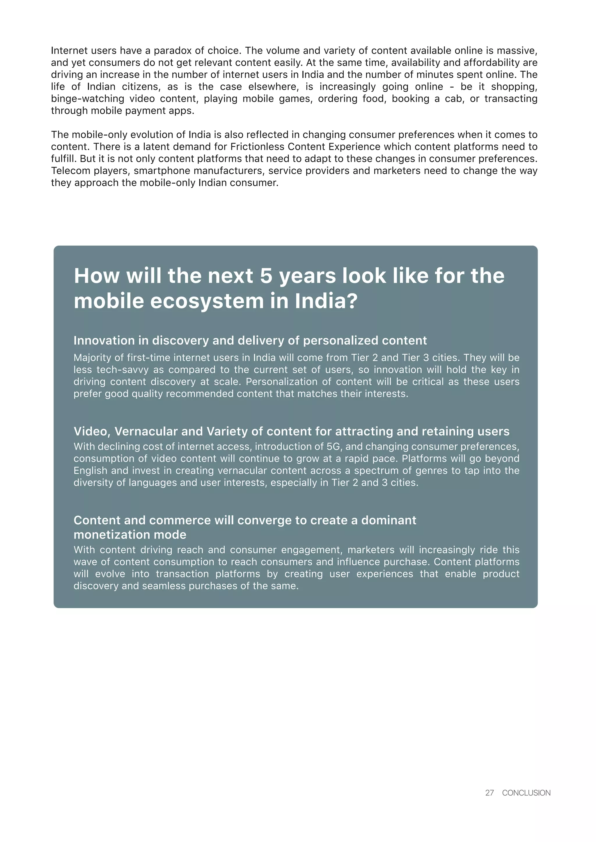 27 CONCLUSION
Internet users have a paradox of choice. The volume and variety of content available online is massive,
and yet consumers do not get relevant content easily. At the same time, availability and affordability are
driving an increase in the number of internet users in India and the number of minutes spent online. The
life of Indian citizens, as is the case elsewhere, is increasingly going online - be it shopping,
binge-watching video content, playing mobile games, ordering food, booking a cab, or transacting
through mobile payment apps.
The mobile-only evolution of India is also reflected in changing consumer preferences when it comes to
content. There is a latent demand for Frictionless Content Experience which content platforms need to
fulfill. But it is not only content platforms that need to adapt to these changes in consumer preferences.
Telecom players, smartphone manufacturers, service providers and marketers need to change the way
they approach the mobile-only Indian consumer.
How will the next 5 years look like for the
mobile ecosystem in India?
Innovation in discovery and delivery of personalized content
Majority of first-time internet users in India will come from Tier 2 and Tier 3 cities. They will be
less tech-savvy as compared to the current set of users, so innovation will hold the key in
driving content discovery at scale. Personalization of content will be critical as these users
prefer good quality recommended content that matches their interests.
Video, Vernacular and Variety of content for attracting and retaining users
With declining cost of internet access, introduction of 5G, and changing consumer preferences,
consumption of video content will continue to grow at a rapid pace. Platforms will go beyond
English and invest in creating vernacular content across a spectrum of genres to tap into the
diversity of languages and user interests, especially in Tier 2 and 3 cities.
Content and commerce will converge to create a dominant
monetization mode
With content driving reach and consumer engagement, marketers will increasingly ride this
wave of content consumption to reach consumers and influence purchase. Content platforms
will evolve into transaction platforms by creating user experiences that enable product
discovery and seamless purchases of the same.
 