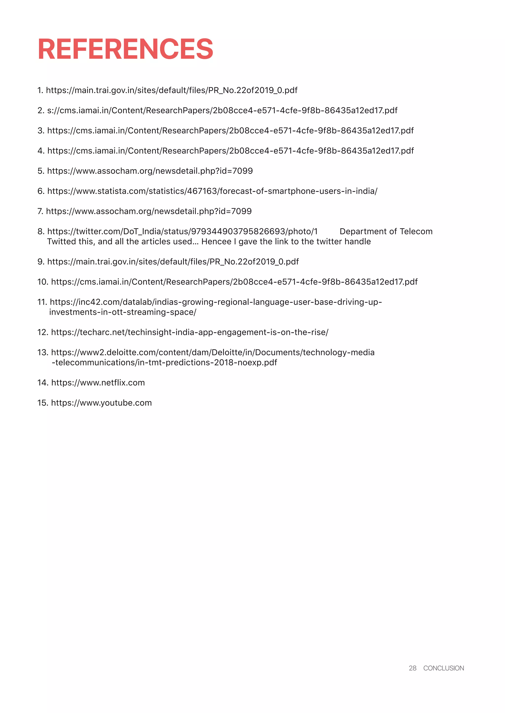28 CONCLUSION
REFERENCES
1. https://main.trai.gov.in/sites/default/files/PR_No.22of2019_0.pdf
2. s://cms.iamai.in/Content/ResearchPapers/2b08cce4-e571-4cfe-9f8b-86435a12ed17.pdf
3. https://cms.iamai.in/Content/ResearchPapers/2b08cce4-e571-4cfe-9f8b-86435a12ed17.pdf
4. https://cms.iamai.in/Content/ResearchPapers/2b08cce4-e571-4cfe-9f8b-86435a12ed17.pdf
5. https://www.assocham.org/newsdetail.php?id=7099
6. https://www.statista.com/statistics/467163/forecast-of-smartphone-users-in-india/
7. https://www.assocham.org/newsdetail.php?id=7099
8. https://twitter.com/DoT_India/status/979344903795826693/photo/1 Department of Telecom
Twitted this, and all the articles used… Hencee I gave the link to the twitter handle
9. https://main.trai.gov.in/sites/default/files/PR_No.22of2019_0.pdf
10. https://cms.iamai.in/Content/ResearchPapers/2b08cce4-e571-4cfe-9f8b-86435a12ed17.pdf
11. https://inc42.com/datalab/indias-growing-regional-language-user-base-driving-up-
investments-in-ott-streaming-space/
12. https://techarc.net/techinsight-india-app-engagement-is-on-the-rise/
13. https://www2.deloitte.com/content/dam/Deloitte/in/Documents/technology-media
-telecommunications/in-tmt-predictions-2018-noexp.pdf
14. https://www.netflix.com
15. https://www.youtube.com
 