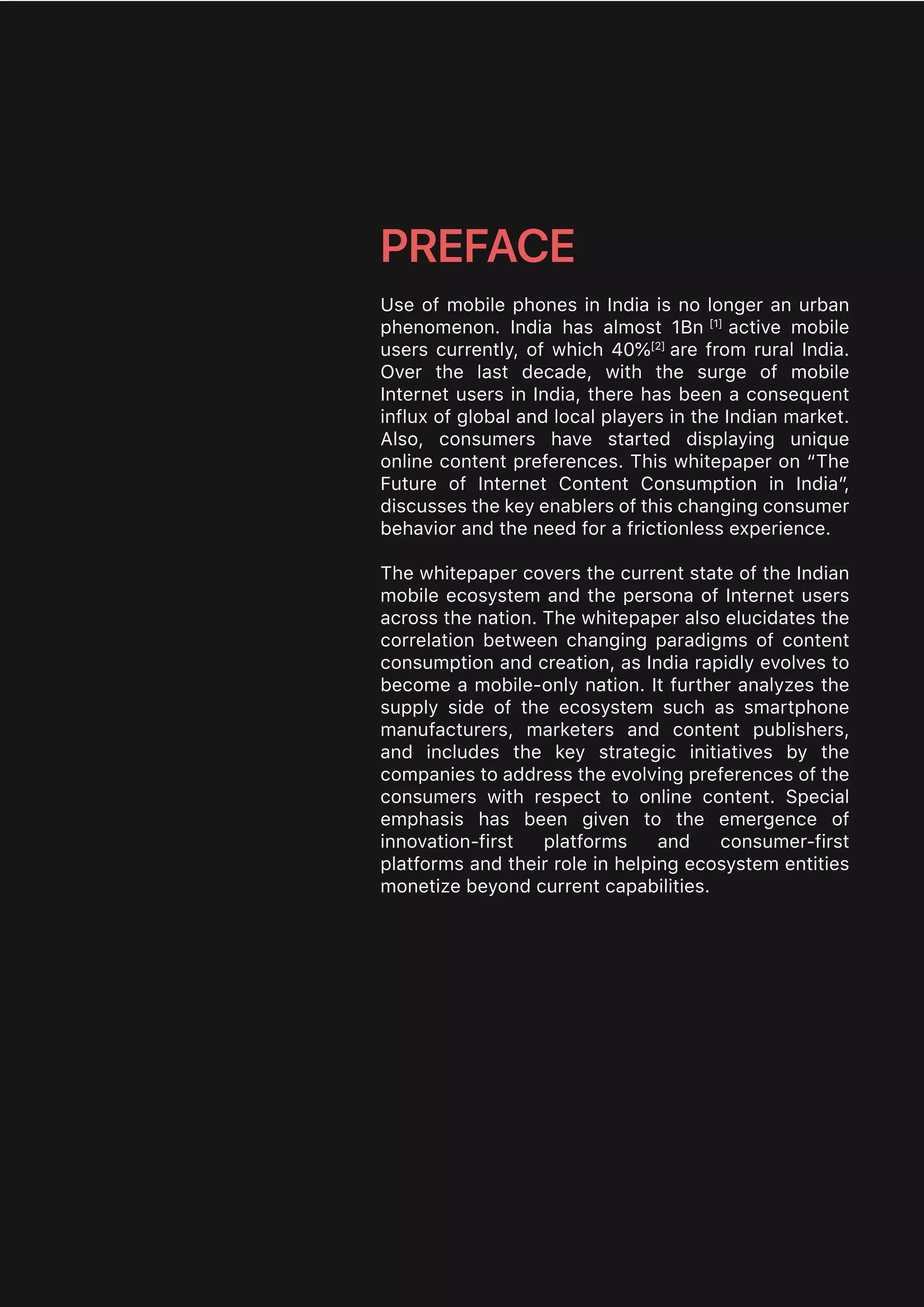 Use of mobile phones in India is no longer an urban
phenomenon. India has almost 1Bn [1]
active mobile
users currently, of which 40%[2]
are from rural India.
Over the last decade, with the surge of mobile
Internet users in India, there has been a consequent
influx of global and local players in the Indian market.
Also, consumers have started displaying unique
online content preferences. This whitepaper on “The
Future of Internet Content Consumption in India”,
discusses the key enablers of this changing consumer
behavior and the need for a frictionless experience.
The whitepaper covers the current state of the Indian
mobile ecosystem and the persona of Internet users
across the nation. The whitepaper also elucidates the
correlation between changing paradigms of content
consumption and creation, as India rapidly evolves to
become a mobile-only nation. It further analyzes the
supply side of the ecosystem such as smartphone
manufacturers, marketers and content publishers,
and includes the key strategic initiatives by the
companies to address the evolving preferences of the
consumers with respect to online content. Special
emphasis has been given to the emergence of
innovation-first platforms and consumer-first
platforms and their role in helping ecosystem entities
monetize beyond current capabilities.
PREFACE
 