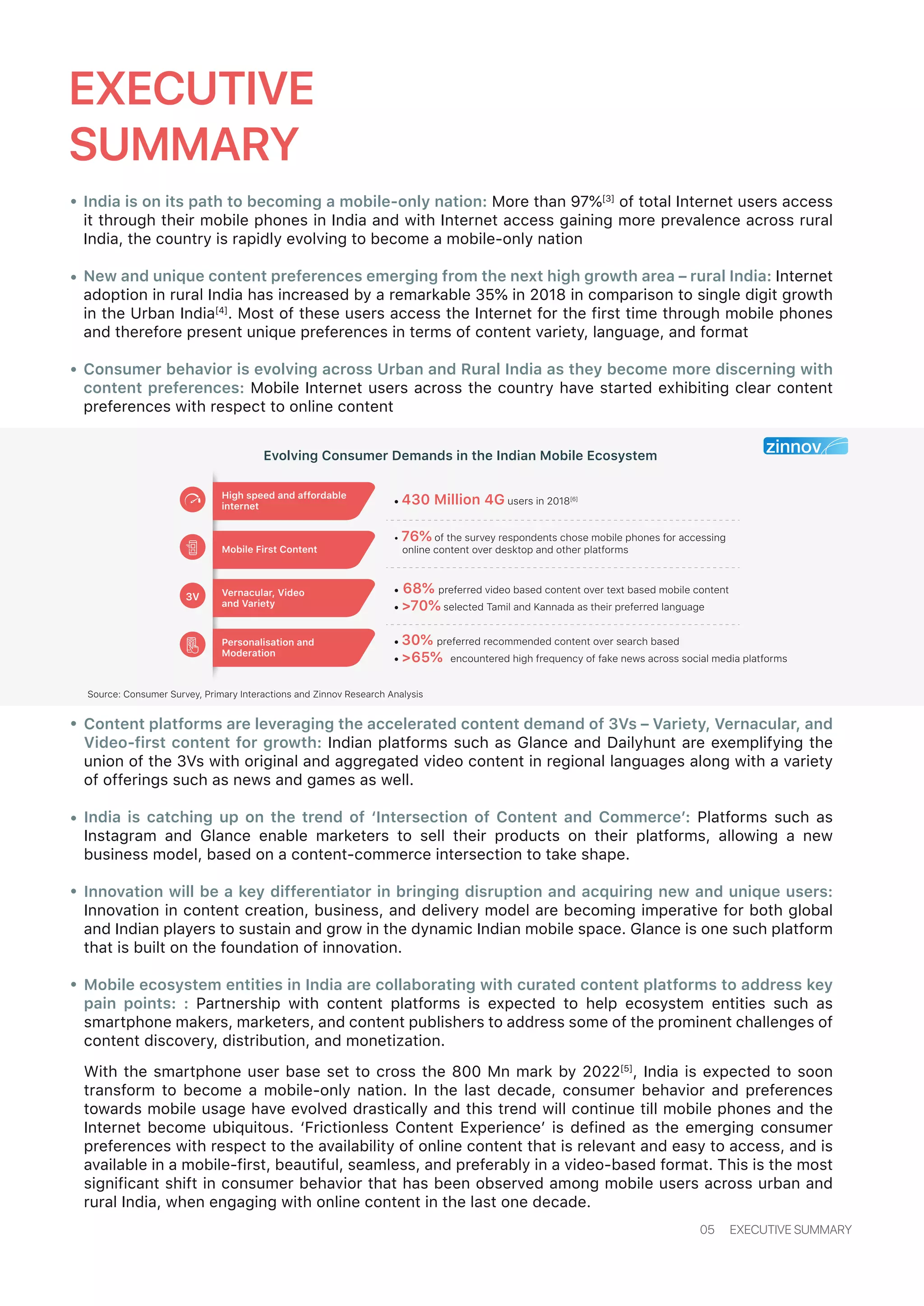 EXECUTIVE
SUMMARY
India is on its path to becoming a mobile-only nation: More than 97%[3]
of total Internet users access
it through their mobile phones in India and with Internet access gaining more prevalence across rural
India, the country is rapidly evolving to become a mobile-only nation
New and unique content preferences emerging from the next high growth area – rural India: Internet
adoption in rural India has increased by a remarkable 35% in 2018 in comparison to single digit growth
in the Urban India[4]
. Most of these users access the Internet for the first time through mobile phones
and therefore present unique preferences in terms of content variety, language, and format
Consumer behavior is evolving across Urban and Rural India as they become more discerning with
content preferences: Mobile Internet users across the country have started exhibiting clear content
preferences with respect to online content
Content platforms are leveraging the accelerated content demand of 3Vs – Variety, Vernacular, and
Video-first content for growth: Indian platforms such as Glance and Dailyhunt are exemplifying the
union of the 3Vs with original and aggregated video content in regional languages along with a variety
of offerings such as news and games as well.
India is catching up on the trend of ‘Intersection of Content and Commerce’: Platforms such as
Instagram and Glance enable marketers to sell their products on their platforms, allowing a new
business model, based on a content-commerce intersection to take shape.
Innovation will be a key differentiator in bringing disruption and acquiring new and unique users:
Innovation in content creation, business, and delivery model are becoming imperative for both global
and Indian players to sustain and grow in the dynamic Indian mobile space. Glance is one such platform
that is built on the foundation of innovation.
Mobile ecosystem entities in India are collaborating with curated content platforms to address key
pain points: : Partnership with content platforms is expected to help ecosystem entities such as
smartphone makers, marketers, and content publishers to address some of the prominent challenges of
content discovery, distribution, and monetization.
With the smartphone user base set to cross the 800 Mn mark by 2022[5]
, India is expected to soon
transform to become a mobile-only nation. In the last decade, consumer behavior and preferences
towards mobile usage have evolved drastically and this trend will continue till mobile phones and the
Internet become ubiquitous. ‘Frictionless Content Experience’ is defined as the emerging consumer
preferences with respect to the availability of online content that is relevant and easy to access, and is
available in a mobile-first, beautiful, seamless, and preferably in a video-based format. This is the most
significant shift in consumer behavior that has been observed among mobile users across urban and
rural India, when engaging with online content in the last one decade.
05 EXECUTIVE SUMMARY
Source: Consumer Survey, Primary Interactions and Zinnov Research Analysis
• 430 Million 4G users in 2018[6]
• 68% preferred video based content over text based mobile content
• >70% selected Tamil and Kannada as their preferred language
• 30% preferred recommended content over search based
• >65% encountered high frequency of fake news across social media platforms
• 76% of the survey respondents chose mobile phones for accessing
online content over desktop and other platforms
High speed and affordable
internet
Mobile First Content
Vernacular, Video
and Variety
Personalisation and
Moderation
3V
Evolving Consumer Demands in the Indian Mobile Ecosystem
 