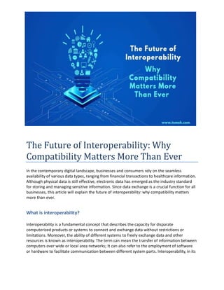 The Future of Interoperability: Why
Compatibility Matters More Than Ever
In the contemporary digital landscape, businesses and consumers rely on the seamless
availability of various data types, ranging from financial transactions to healthcare information.
Although physical data is still effective, electronic data has emerged as the industry standard
for storing and managing sensitive information. Since data exchange is a crucial function for all
businesses, this article will explain the future of interoperability: why compatibility matters
more than ever.
What is interoperability?
Interoperability is a fundamental concept that describes the capacity for disparate
computerized products or systems to connect and exchange data without restrictions or
limitations. Moreover, the ability of different systems to freely exchange data and other
resources is known as interoperability. The term can mean the transfer of information between
computers over wide or local area networks; It can also refer to the employment of software
or hardware to facilitate communication between different system parts. Interoperability, in its
 