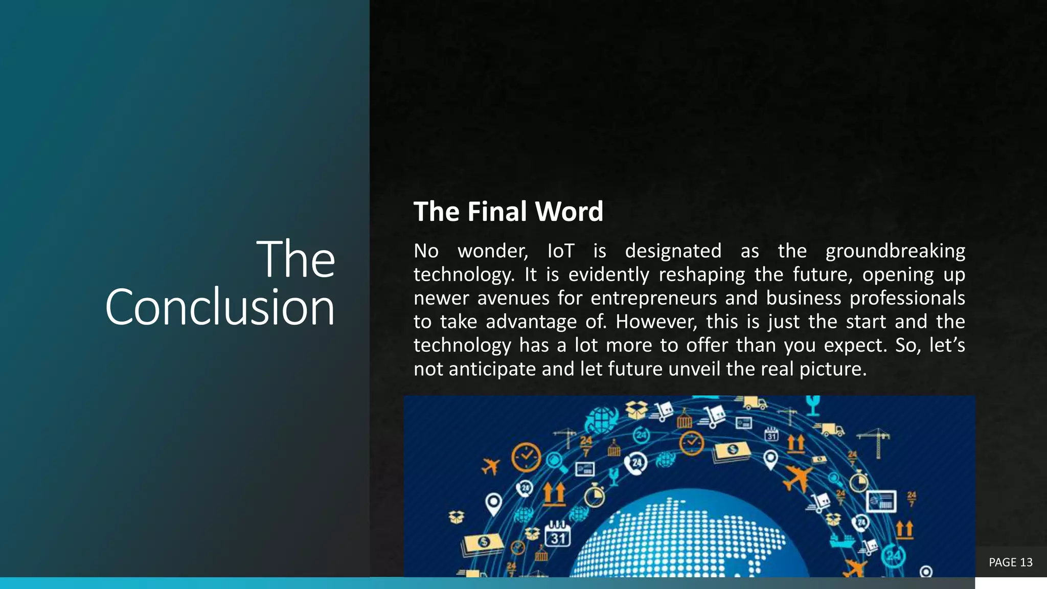 The
Conclusion
The Final Word
No wonder, IoT is designated as the groundbreaking
technology. It is evidently reshaping the future, opening up
newer avenues for entrepreneurs and business professionals
to take advantage of. However, this is just the start and the
technology has a lot more to offer than you expect. So, let’s
not anticipate and let future unveil the real picture.
PAGE 13
 
