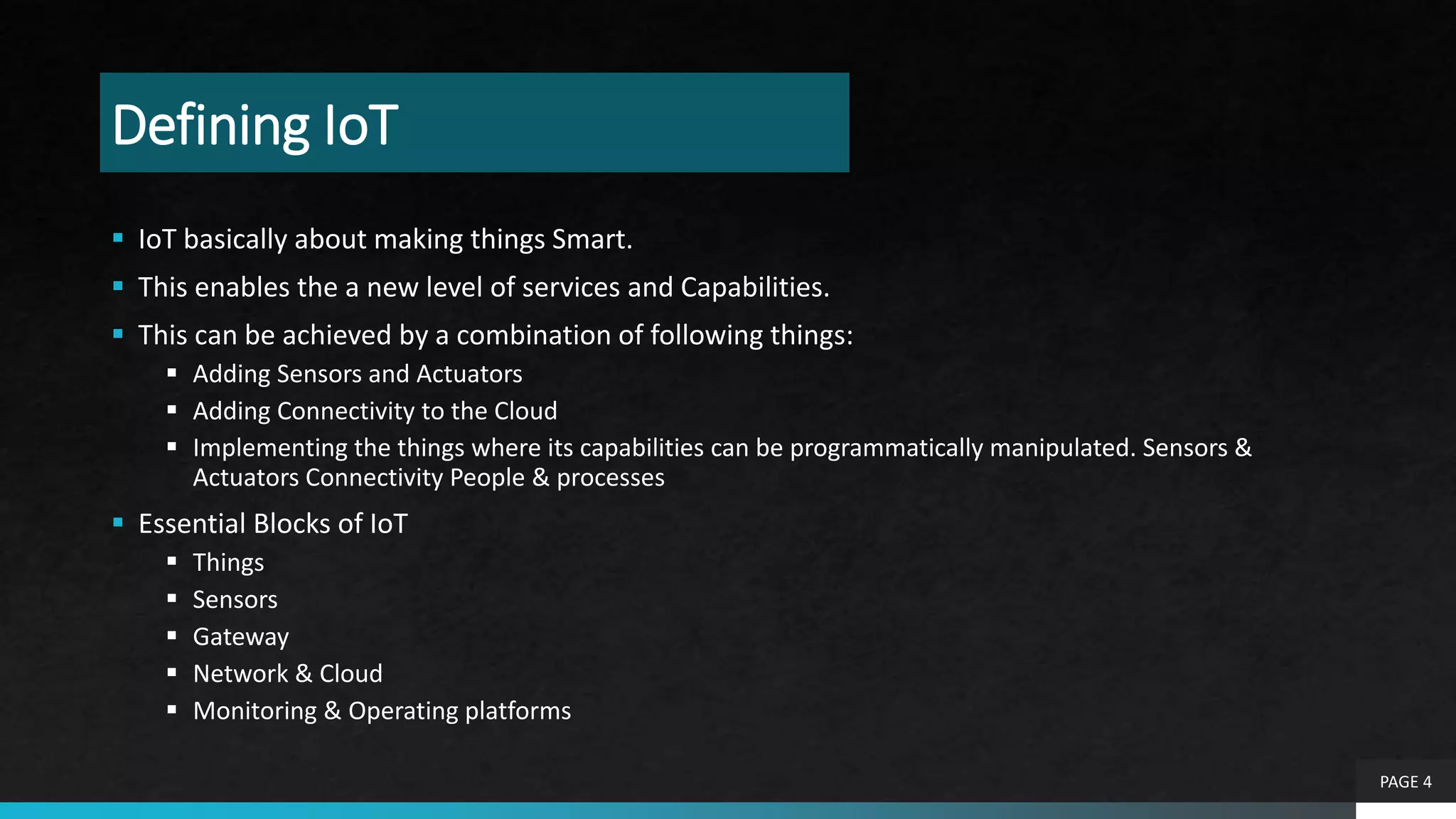 Defining IoT
 IoT basically about making things Smart.
 This enables the a new level of services and Capabilities.
 This can be achieved by a combination of following things:
 Adding Sensors and Actuators
 Adding Connectivity to the Cloud
 Implementing the things where its capabilities can be programmatically manipulated. Sensors &
Actuators Connectivity People & processes
 Essential Blocks of IoT
 Things
 Sensors
 Gateway
 Network & Cloud
 Monitoring & Operating platforms
PAGE 4
 
