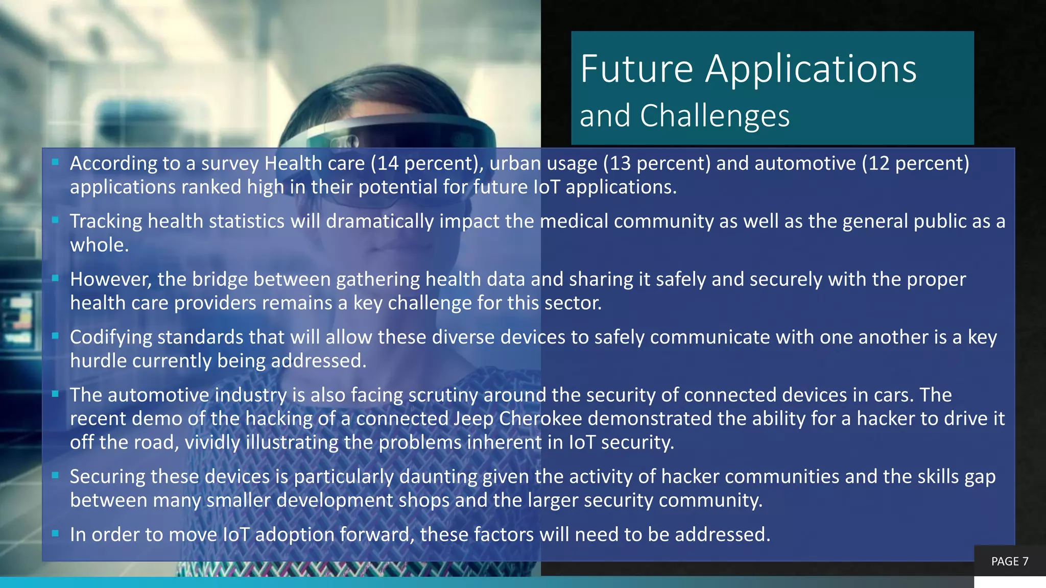 Future Applications
and Challenges
 According to a survey Health care (14 percent), urban usage (13 percent) and automotive (12 percent)
applications ranked high in their potential for future IoT applications.
 Tracking health statistics will dramatically impact the medical community as well as the general public as a
whole.
 However, the bridge between gathering health data and sharing it safely and securely with the proper
health care providers remains a key challenge for this sector.
 Codifying standards that will allow these diverse devices to safely communicate with one another is a key
hurdle currently being addressed.
 The automotive industry is also facing scrutiny around the security of connected devices in cars. The
recent demo of the hacking of a connected Jeep Cherokee demonstrated the ability for a hacker to drive it
off the road, vividly illustrating the problems inherent in IoT security.
 Securing these devices is particularly daunting given the activity of hacker communities and the skills gap
between many smaller development shops and the larger security community.
 In order to move IoT adoption forward, these factors will need to be addressed.
PAGE 7
 