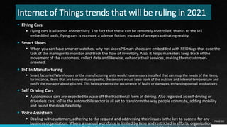 Internet of Things trends that will be ruling in 2021
 Flying Cars
 Flying cars is all about connectivity. The fact that these can be remotely controlled, thanks to the IoT
embedded tools, flying cars is no more a science fiction, instead of an eye captivating reality.
 Smart Shoes
 When you can have smarter watches, why not shoes? Smart shoes are embedded with RFID tags that ease the
task of the manager to monitor and track the flow of inventory. Also, it helps marketers keep track of the
movement of the customers, collect data and likewise, enhance their services, making them customer-
oriented.
 IoT In Manufacturing
 Smart factories! Warehouses or the manufacturing units would have sensors installed that can map the needs of the items,
for instance, items that are temperature specific, the sensors would keep track of the outside and internal temperature and
notify the manager about glitches. This helps prevents the occurrence of faults or damages, enhancing overall productivity.
 Self Driving Cars
 Autonomous cars are expected to wave off the traditional form of driving. Also regarded as self-driving or
driverless cars, IoT in the automobile sector is all set to transform the way people commute, adding mobility
and round the clock flexibility.
 Voice Assistants
 Dealing with customers, adhering to the request and addressing their issues is the key to success for any
business organization. Where a manual workforce is limited by time and restricted in efforts, organizations are
PAGE 10
 