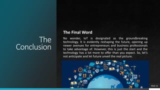 The
Conclusion
The Final Word
No wonder, IoT is designated as the groundbreaking
technology. It is evidently reshaping the future, opening up
newer avenues for entrepreneurs and business professionals
to take advantage of. However, this is just the start and the
technology has a lot more to offer than you expect. So, let’s
not anticipate and let future unveil the real picture.
PAGE 13
 