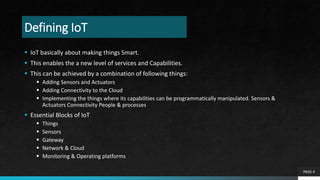 Defining IoT
 IoT basically about making things Smart.
 This enables the a new level of services and Capabilities.
 This can be achieved by a combination of following things:
 Adding Sensors and Actuators
 Adding Connectivity to the Cloud
 Implementing the things where its capabilities can be programmatically manipulated. Sensors &
Actuators Connectivity People & processes
 Essential Blocks of IoT
 Things
 Sensors
 Gateway
 Network & Cloud
 Monitoring & Operating platforms
PAGE 4
 