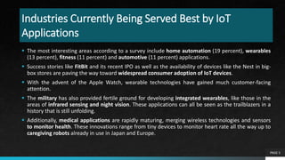 Industries Currently Being Served Best by IoT
Applications
 The most interesting areas according to a survey include home automation (19 percent), wearables
(13 percent), fitness (11 percent) and automotive (11 percent) applications.
 Success stories like FitBit and its recent IPO as well as the availability of devices like the Nest in big-
box stores are paving the way toward widespread consumer adoption of IoT devices.
 With the advent of the Apple Watch, wearable technologies have gained much customer-facing
attention.
 The military has also provided fertile ground for developing integrated wearables, like those in the
areas of infrared sensing and night vision. These applications can all be seen as the trailblazers in a
history that is still unfolding.
 Additionally, medical applications are rapidly maturing, merging wireless technologies and sensors
to monitor health. These innovations range from tiny devices to monitor heart rate all the way up to
caregiving robots already in use in Japan and Europe.
PAGE 5
 