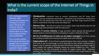What is the current scope of the Internet of Things in
India?
 IoT is next generation
internet, after
connecting people it is
moving to connect
every Thing to the
internet and the
resulting dynamics
would open up a new
set of opportunities
and possibilities.
 For a country where
internet penetration for
people hasn’t reached
its full potential this
question about scope
of IoT is a valid one.
PAGE 6
 1)Industries :Industries have to remain competitive and IoT helps them
monitor various production parameters , downtime and preventive maintenance
factors .This will decide who wins the next round .We have large industries from
steel to automotive and they surely will adopt IoT.
 2)Smart Cities : On this one some of our newer cities may directly skip the old
ways and get planned better with the help of IoT.
 3)India’s I.T service industry is huge and their clients abroad will demand IoT
based solutions and that indirectly translates to scope in India for IoT jobs
 4)A lot of inefficiencies in India can be better managed by IoT from school
bus tracking to public bus tracking and maybe even Cow tracking.
 5)Agriculture IoT : A lot of food is wasted between farm and customer .It begins
from lack of use of technology at farm level add to that further inefficiencies in
logistics due to improper supply demand information leading to constant need for
farm subsidy and support packages taking out money needed for infra . These
inefficiencies run into thousands of crores of rupees across India . Someone
studying Indian conditions and implementing a solution looks tough today but will
be a reality in few years .
 