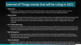 Internet of Things trends that will be ruling in 2021
 Flying Cars
 Flying cars is all about connectivity. The fact that these can be remotely controlled, thanks to the IoT
embedded tools, flying cars is no more a science fiction, instead of an eye captivating reality.
 Smart Shoes
 When you can have smarter watches, why not shoes? Smart shoes are embedded with RFID tags that ease the
task of the manager to monitor and track the flow of inventory. Also, it helps marketers keep track of the
movement of the customers, collect data and likewise, enhance their services, making them customer-
oriented.
 IoT In Manufacturing
 Smart factories! Warehouses or the manufacturing units would have sensors installed that can map the needs of the items,
for instance, items that are temperature specific, the sensors would keep track of the outside and internal temperature and
notify the manager about glitches. This helps prevents the occurrence of faults or damages, enhancing overall productivity.
 Self Driving Cars
 Autonomous cars are expected to wave off the traditional form of driving. Also regarded as self-driving or
driverless cars, IoT in the automobile sector is all set to transform the way people commute, adding mobility
and round the clock flexibility.
 Voice Assistants
 Dealing with customers, adhering to the request and addressing their issues is the key to success for any
business organization. Where a manual workforce is limited by time and restricted in efforts, organizations are
PAGE 10
 