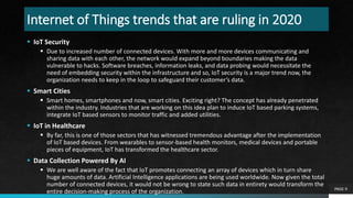 Internet of Things trends that are ruling in 2020
 IoT Security
 Due to increased number of connected devices. With more and more devices communicating and
sharing data with each other, the network would expand beyond boundaries making the data
vulnerable to hacks. Software breaches, information leaks, and data probing would necessitate the
need of embedding security within the infrastructure and so, IoT security is a major trend now, the
organization needs to keep in the loop to safeguard their customer’s data.
 Smart Cities
 Smart homes, smartphones and now, smart cities. Exciting right? The concept has already penetrated
within the industry. Industries that are working on this idea plan to induce IoT based parking systems,
integrate IoT based sensors to monitor traffic and added utilities.
 IoT in Healthcare
 By far, this is one of those sectors that has witnessed tremendous advantage after the implementation
of IoT based devices. From wearables to sensor-based health monitors, medical devices and portable
pieces of equipment, IoT has transformed the healthcare sector.
 Data Collection Powered By AI
 We are well aware of the fact that IoT promotes connecting an array of devices which in turn share
huge amounts of data. Artificial Intelligence applications are being used worldwide. Now given the total
number of connected devices, it would not be wrong to state such data in entirety would transform the
entire decision-making process of the organization. PAGE 9
 