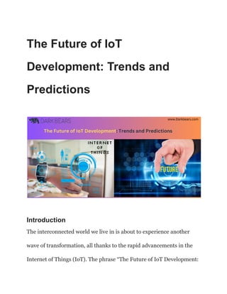 The Future of IoT
Development: Trends and
Predictions
Introduction
The interconnected world we live in is about to experience another
wave of transformation, all thanks to the rapid advancements in the
Internet of Things (IoT). The phrase “The Future of IoT Development:
 