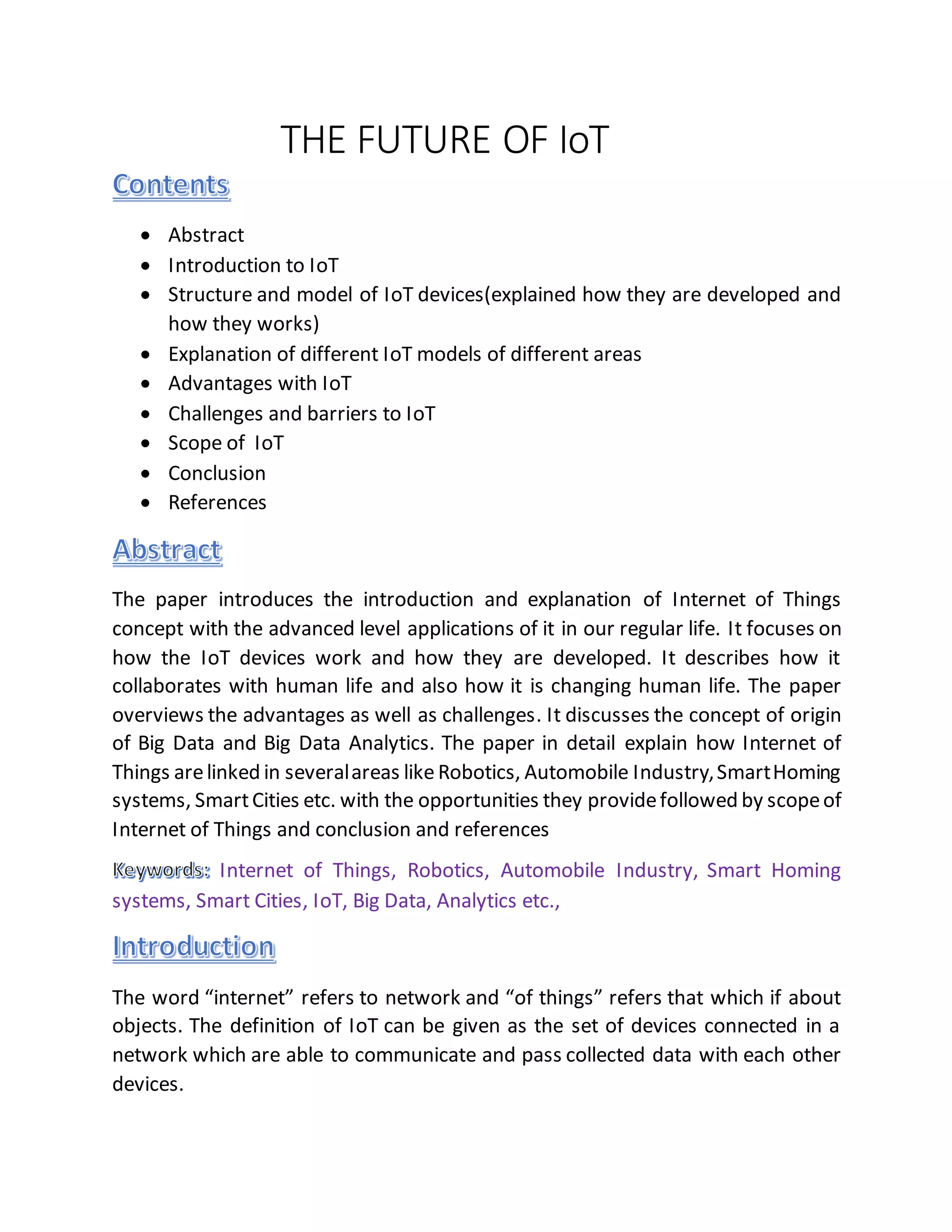 THE FUTURE OF IoT
 Abstract
 Introduction to IoT
 Structure and model of IoT devices(explained how they are developed and
how they works)
 Explanation of different IoT models of different areas
 Advantages with IoT
 Challenges and barriers to IoT
 Scope of IoT
 Conclusion
 References
The paper introduces the introduction and explanation of Internet of Things
concept with the advanced level applications of it in our regular life. It focuses on
how the IoT devices work and how they are developed. It describes how it
collaborates with human life and also how it is changing human life. The paper
overviews the advantages as well as challenges. It discusses the concept of origin
of Big Data and Big Data Analytics. The paper in detail explain how Internet of
Things arelinked in severalareas like Robotics, Automobile Industry,SmartHoming
systems, SmartCities etc. with the opportunities they providefollowed by scopeof
Internet of Things and conclusion and references
Internet of Things, Robotics, Automobile Industry, Smart Homing
systems, Smart Cities, IoT, Big Data, Analytics etc.,
The word “internet” refers to network and “of things” refers that which if about
objects. The definition of IoT can be given as the set of devices connected in a
network which are able to communicate and pass collected data with each other
devices.
 