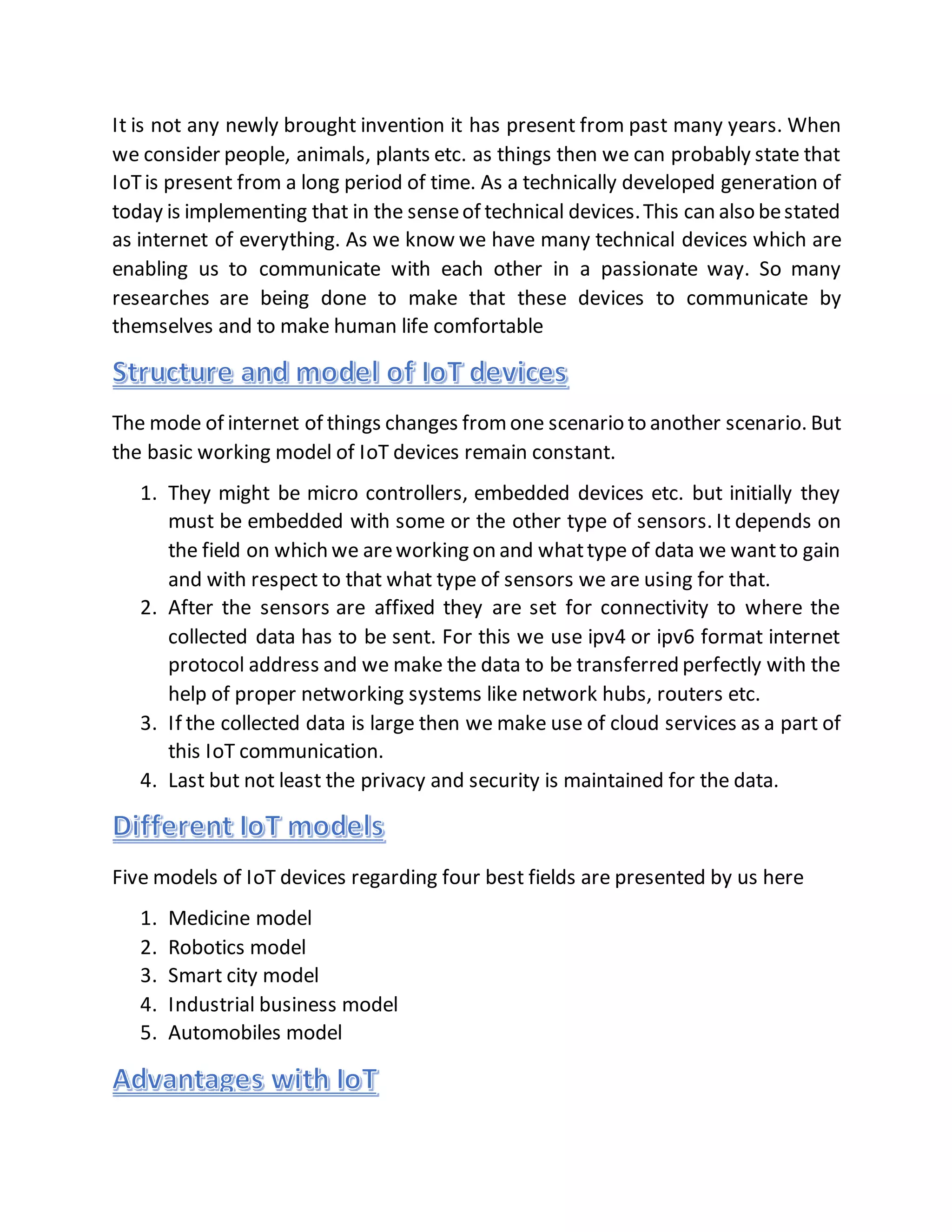 It is not any newly brought invention it has present from past many years. When
we consider people, animals, plants etc. as things then we can probably state that
IoTis present from a long period of time. As a technically developed generation of
today is implementing that in the senseof technical devices.This can also bestated
as internet of everything. As we know we have many technical devices which are
enabling us to communicate with each other in a passionate way. So many
researches are being done to make that these devices to communicate by
themselves and to make human life comfortable
The mode of internet of things changes fromone scenario to another scenario. But
the basic working model of IoT devices remain constant.
1. They might be micro controllers, embedded devices etc. but initially they
must be embedded with some or the other type of sensors. It depends on
the field on which we areworking on and whattype of data we wantto gain
and with respect to that what type of sensors we are using for that.
2. After the sensors are affixed they are set for connectivity to where the
collected data has to be sent. For this we use ipv4 or ipv6 format internet
protocol address and we make the data to be transferred perfectly with the
help of proper networking systems like network hubs, routers etc.
3. If the collected data is large then we make use of cloud services as a part of
this IoT communication.
4. Last but not least the privacy and security is maintained for the data.
Five models of IoT devices regarding four best fields are presented by us here
1. Medicine model
2. Robotics model
3. Smart city model
4. Industrial business model
5. Automobiles model
 