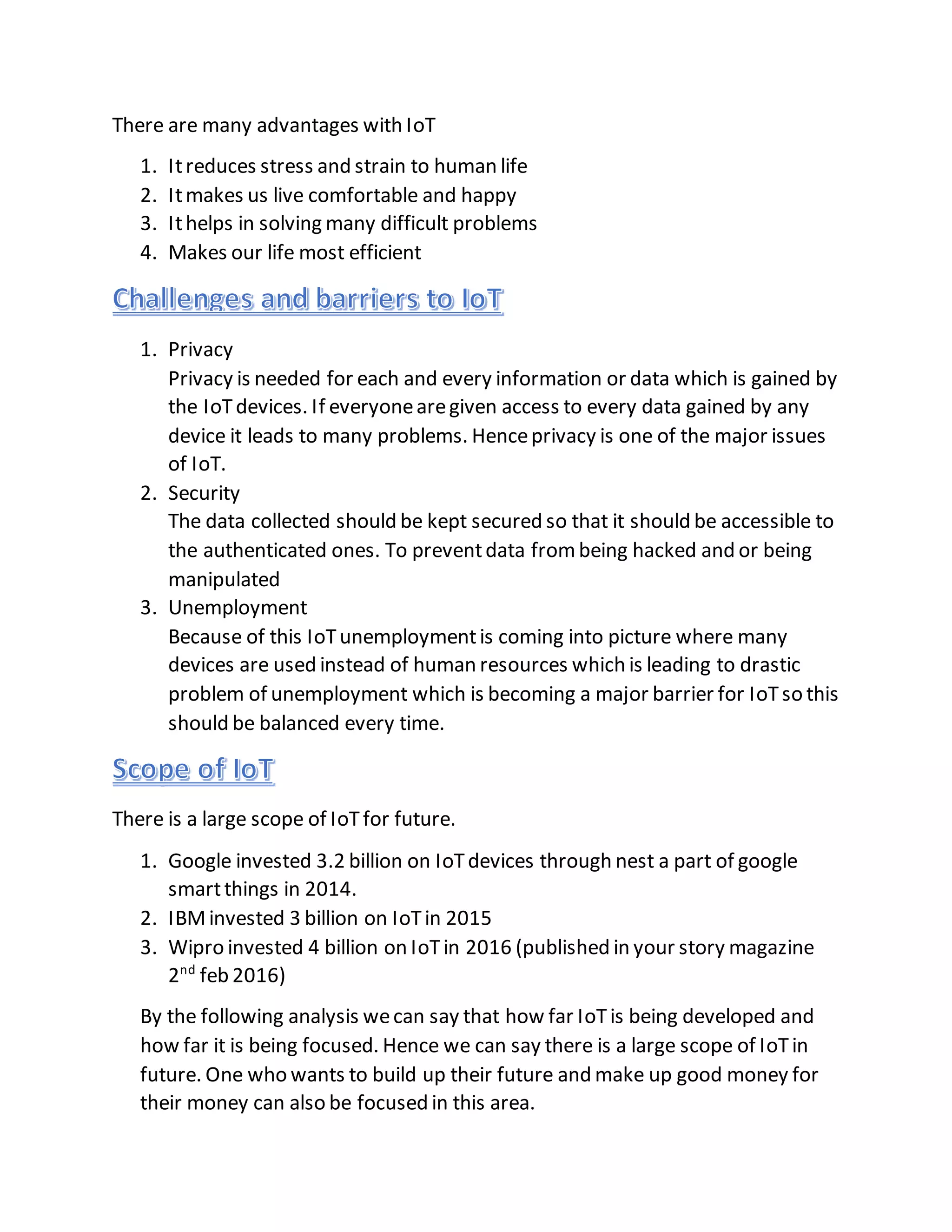There are many advantages with IoT
1. Itreduces stress and strain to human life
2. Itmakes us live comfortable and happy
3. Ithelps in solving many difficult problems
4. Makes our life most efficient
1. Privacy
Privacy is needed for each and every information or data which is gained by
the IoTdevices. If everyonearegiven access to every data gained by any
device it leads to many problems. Henceprivacy is one of the major issues
of IoT.
2. Security
The data collected should be kept secured so that it should be accessible to
the authenticated ones. To preventdata frombeing hacked and or being
manipulated
3. Unemployment
Because of this IoTunemploymentis coming into picture where many
devices are used instead of human resources which is leading to drastic
problem of unemployment which is becoming a major barrier for IoTso this
should be balanced every time.
There is a large scope of IoTfor future.
1. Google invested 3.2 billion on IoTdevices through nest a part of google
smartthings in 2014.
2. IBMinvested 3 billion on IoTin 2015
3. Wipro invested 4 billion on IoTin 2016 (published in your story magazine
2nd
feb 2016)
By the following analysis wecan say that how far IoTis being developed and
how far it is being focused. Hence we can say there is a large scope of IoTin
future. One who wants to build up their future and make up good money for
their money can also be focused in this area.
 