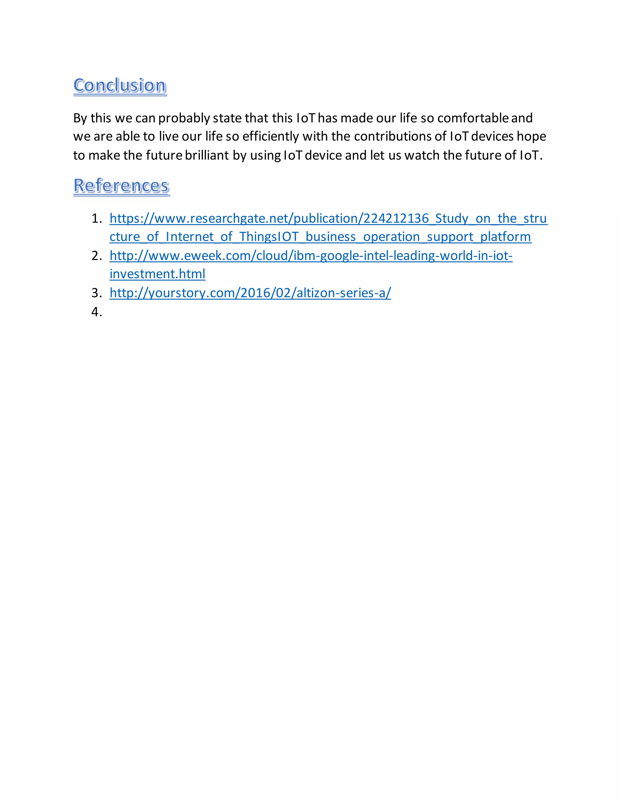 By this we can probably state that this IoThas made our life so comfortableand
we are able to live our life so efficiently with the contributions of IoTdevices hope
to make the futurebrilliant by using IoTdevice and let us watch the future of IoT.
1. https://www.researchgate.net/publication/224212136_Study_on_the_stru
cture_of_Internet_of_ThingsIOT_business_operation_support_platform
2. http://www.eweek.com/cloud/ibm-google-intel-leading-world-in-iot-
investment.html
3. http://yourstory.com/2016/02/altizon-series-a/
4.
 