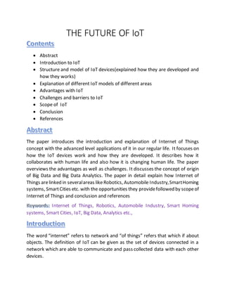 THE FUTURE OF IoT
 Abstract
 Introduction to IoT
 Structure and model of IoT devices(explained how they are developed and
how they works)
 Explanation of different IoT models of different areas
 Advantages with IoT
 Challenges and barriers to IoT
 Scope of IoT
 Conclusion
 References
The paper introduces the introduction and explanation of Internet of Things
concept with the advanced level applications of it in our regular life. It focuses on
how the IoT devices work and how they are developed. It describes how it
collaborates with human life and also how it is changing human life. The paper
overviews the advantages as well as challenges. It discusses the concept of origin
of Big Data and Big Data Analytics. The paper in detail explain how Internet of
Things arelinked in severalareas like Robotics, Automobile Industry,SmartHoming
systems, SmartCities etc. with the opportunities they providefollowed by scopeof
Internet of Things and conclusion and references
Internet of Things, Robotics, Automobile Industry, Smart Homing
systems, Smart Cities, IoT, Big Data, Analytics etc.,
The word “internet” refers to network and “of things” refers that which if about
objects. The definition of IoT can be given as the set of devices connected in a
network which are able to communicate and pass collected data with each other
devices.
 