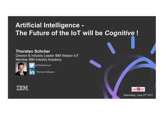 Artificial Intelligence -
The Future of the IoT will be Cognitive !
Thorsten Schröer
Director & Industry Leader IBM Watson IoT
Member IBM Industry Academy
@ThorSchroeer
Thorsten Schroeer
Nuernberg, June 27th 2017
 