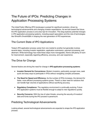 The Future of IPOs: Predicting Changes in
Application Processing Systems
The Initial Public Offering (IPO) landscape is poised for significant evolution, driven by
technological advancements and changing investor expectations. As we look toward the future,
the IPO application process is one area ripe for innovation. This blog explores potential changes
in IPO application processing systems, including expert speculation and the role of technologies
like Winsoft's SmartASBA in shaping the next generation of IPO experiences.
The Current State of IPO Applications
Today's IPO application process varies from one market to another but generally involves
several steps, including investor registration, application submission, payment processing, and
allotment. While technology has made these steps more manageable, there's still plenty of room
for improvement, especially regarding efficiency, accuracy, and user experience.
The Drive for Change
Several factors are driving the need for change in IPO application processing systems:
● Investor Demand for Convenience: Modern investors, particularly younger ones, seek
quick and easy ways to participate in IPOs without navigating complex processes.
● The Need for Speed and Efficiency: As the number of IPOs increases, the demand for
faster, more efficient processing systems grows. There's a clear need for solutions that
can handle high volumes of applications without sacrificing accuracy.
● Regulatory Compliance: The regulatory environment is continually evolving. Future
IPO application systems must be flexible enough to adapt to new regulations quickly.
● Security Concerns: With the rise of cyber threats, ensuring the security of investors'
data and funds during the IPO process is paramount.
Predicting Technological Advancements
Looking ahead, several technological advancements are expected to shape the IPO application
process:
 