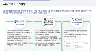 Why 오픈소스컨설팅?
오픈소스컨설팅은 인프라 및 프라이빗 클라우드 구축을 위한 경험 있는 기술 인력과 경험을 보유하고 있으며, 이를 기반으로 컨설팅 부터 구축,
유지보수 까지 고객에게 필요한 End-to-End 서비스를 제공하고 있습니다.
▪ 오픈소스컨설팅은OIF/CNCF 재단의프로젝트를
이용해서20여개의고객의IaaS/PaaS시스템을구축및
유지보수업무를수행해왔습니다.
▪ 기술력과경험을바탕으로고객맞춤형구축서비스를
제공합니다.(고객의환경에맞는솔루션제안및구축
그리고유지보수서비스까지제공)
▪ Global Opensource 재단의 활동을통한최신정보의
발빠른습득과 대처가가능합니다.
경험있는인프라구축
열린기술공방운영을통한
기술공유
▪ 고객과의기술공유를위한“열린기술공방”을운영
합니다.
▪ 고객의업무에필요한다양한기술에대한공유및
교육서비스를진행합니다.
▪ 오픈소스부터벤더제품까지 인프라를구축을위한
다양한기술력을바탕으로고객의상황에맞는맞춤형
인프라환경을구성및제공합니다.
▪ 오픈소스컨설팅의오픈스택과컨테이너플랫폼
기반으로인프라구축,CI/CD프로젝트등의경험을통해
구축/운영/기술노하우를보유하고있습니다.
▪ 제공하는오픈소스에대한패키징을통해서기술력에
대한검증및 안정성을확보하였습니다.
 