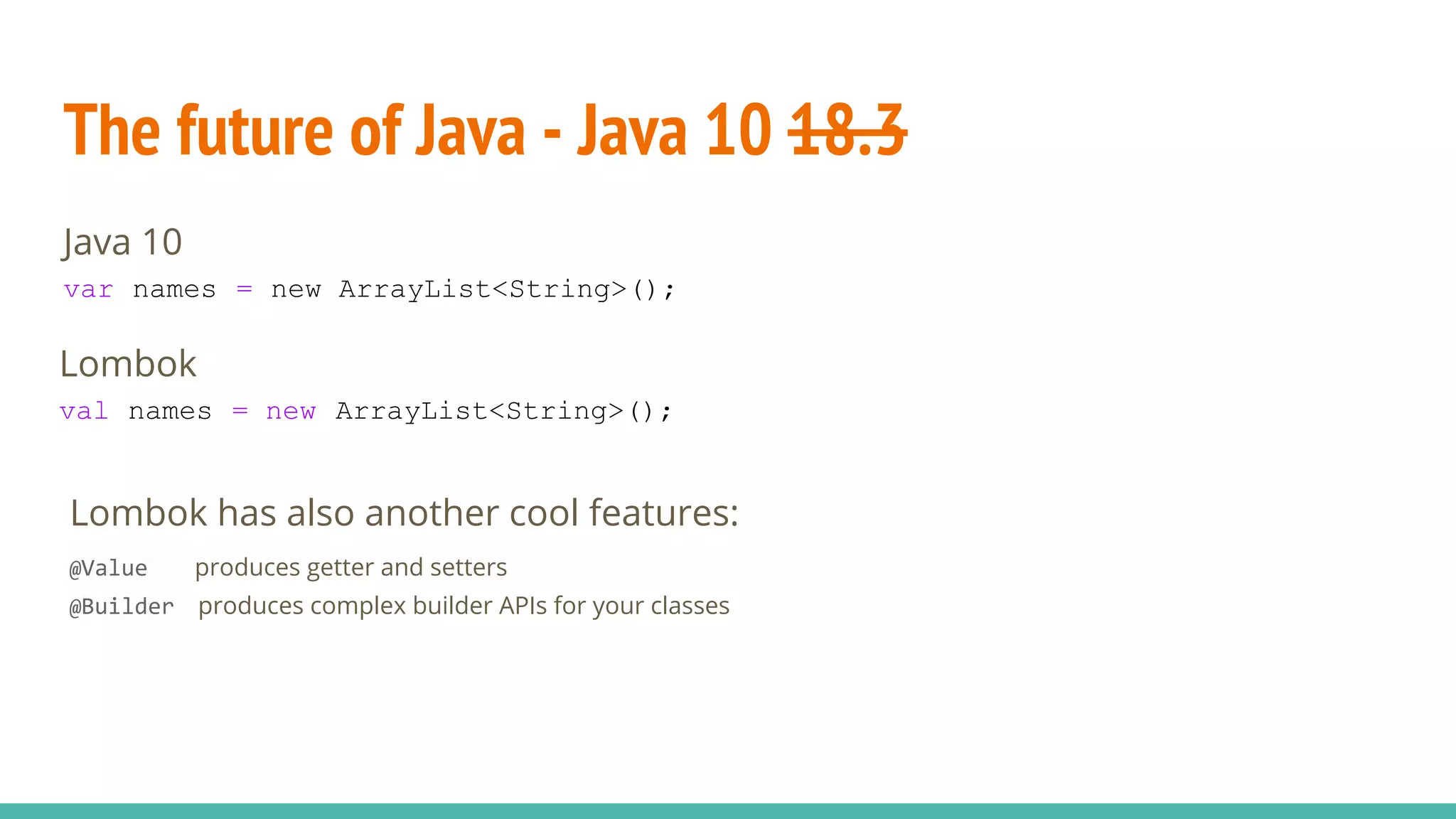 The future of Java - Java 10 18.3
Lombok
val names = new ArrayList<String>();
Java 10
var names = new ArrayList<String>();
Lombok has also another cool features:
@Value produces getter and setters
@Builder produces complex builder APIs for your classes
 