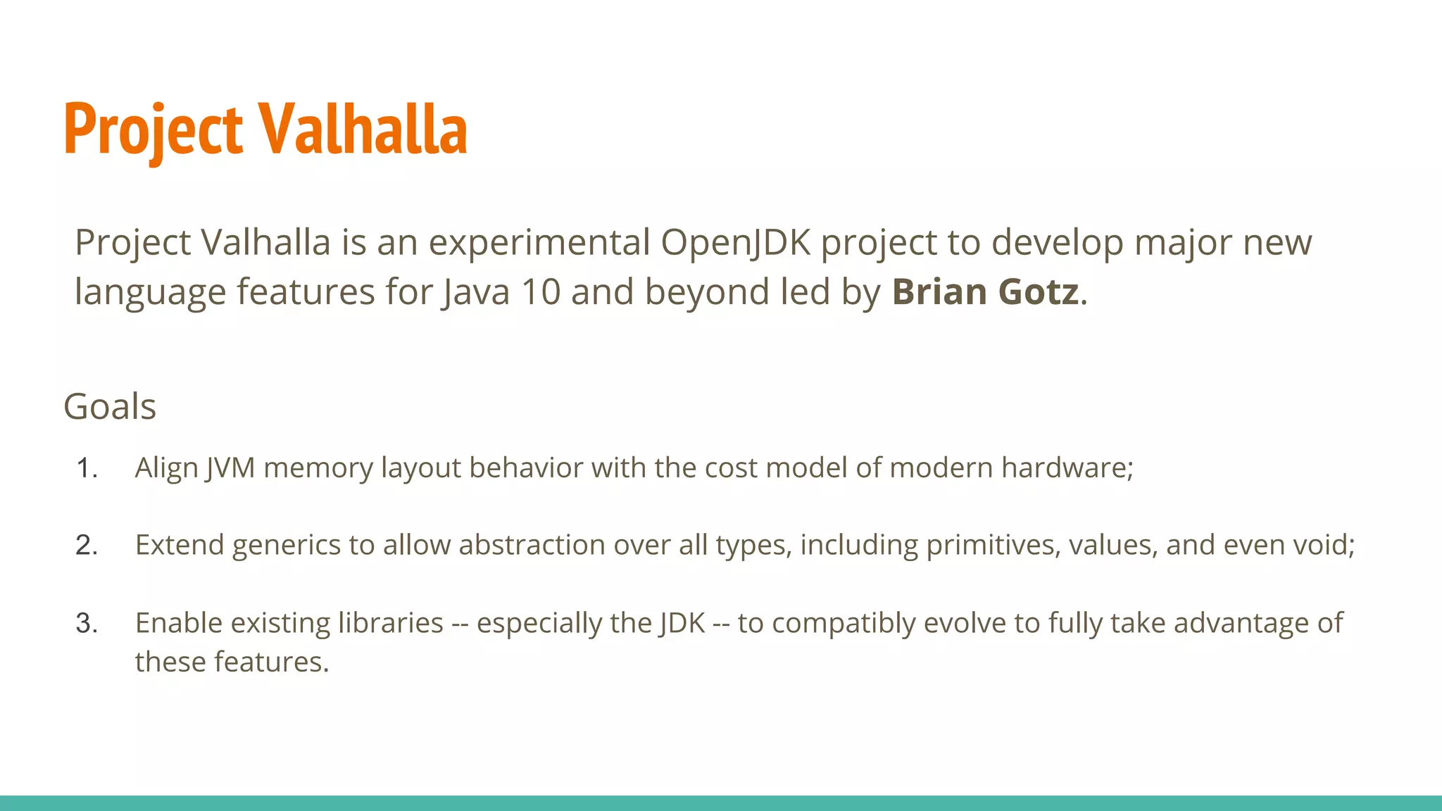 Project Valhalla
Goals
1. Align JVM memory layout behavior with the cost model of modern hardware;
2. Extend generics to allow abstraction over all types, including primitives, values, and even void;
3. Enable existing libraries -- especially the JDK -- to compatibly evolve to fully take advantage of
these features.
Project Valhalla is an experimental OpenJDK project to develop major new
language features for Java 10 and beyond led by Brian Gotz.
 