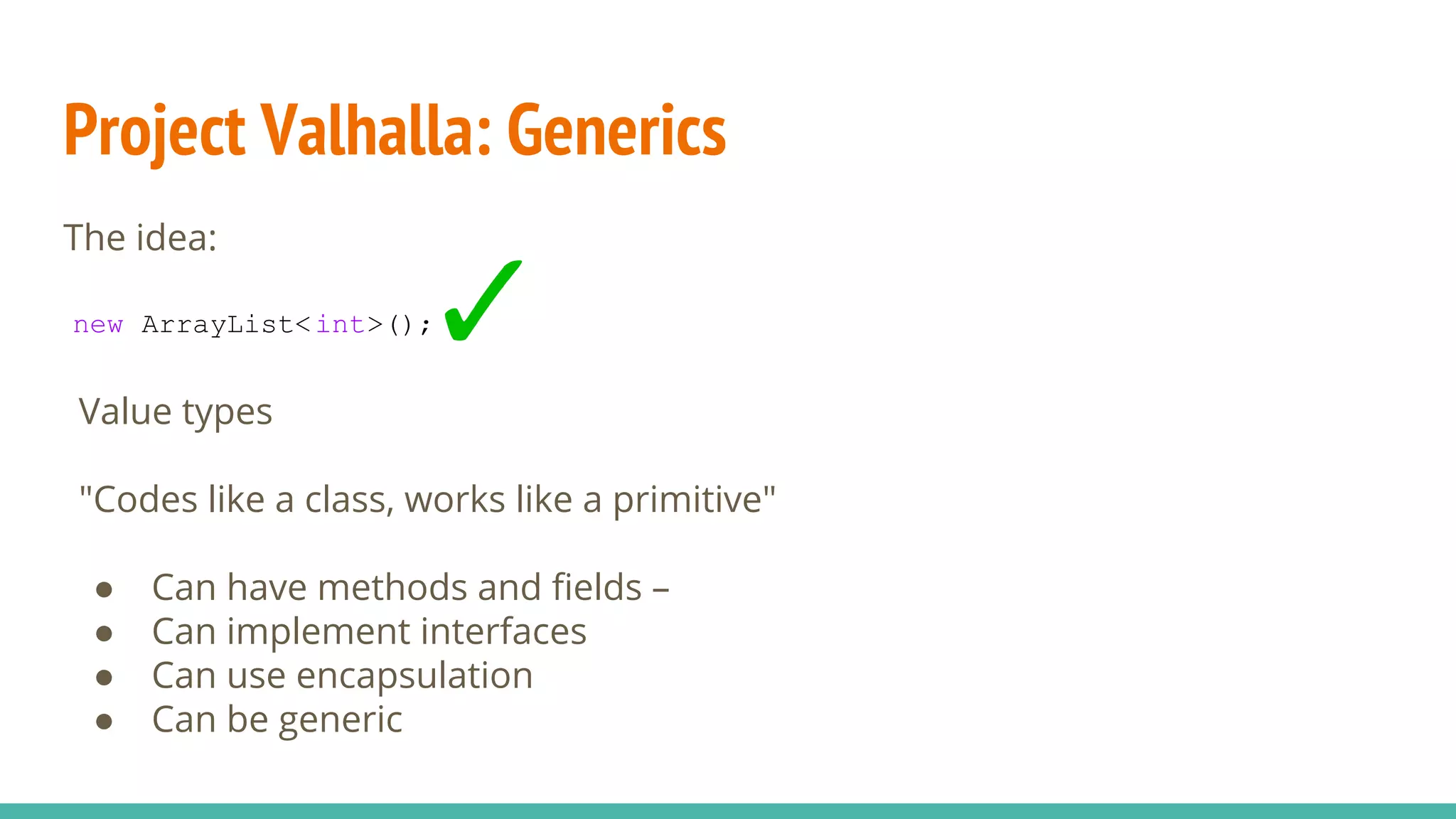 Project Valhalla: Generics
The idea:
new ArrayList<int>();
Value types
"Codes like a class, works like a primitive"
● Can have methods and fields –
● Can implement interfaces
● Can use encapsulation
● Can be generic
 
