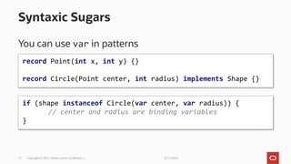 3/11/2022
Copyright © 2021, Oracle and/or its affiliates |
21
You can use var in patterns
Syntaxic Sugars
if (shape instanceof Circle(var center, var radius)) {
// center and radius are binding variables
}
record Point(int x, int y) {}
record Circle(Point center, int radius) implements Shape {}
 