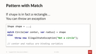 3/11/2022
Copyright © 2021, Oracle and/or its affiliates |
29
If shape is in fact a rectangle…
You can throw an exception
Pattern with Match
Shape shape = ...;
match Circle(var center, var radius) = shape
else
throw new IllegalStateException("Not a circle");
// center and radius are binding variables
 
