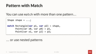 3/11/2022
Copyright © 2021, Oracle and/or its affiliates |
31
You can use match with more than one pattern…
… or use nested patterns
Pattern with Match
Shape shape = ...;
match Rectangle(var p1, var p2) = shape,
Point(var x0, var y0) = p1,
Point(var x1, var y2) = p2;
 