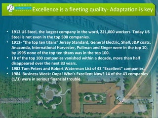 Excellence is a fleeting quality- Adaptation is key
• 1912 US Steel, the largest company in the word, 221,000 workers. Today US
Steel is not even in the top 500 companies.
• 1912- “the top ten titans” Jersey Standard, General Electric, Shell, J&P coats,
Anaconda, International Harvester, Pullman and Singer were in the top 10,
by 1995 none of the top ten titans was in the top 100.
• 10 of the top 100 companies vanished within a decade, more than half
disappeared over the next 83 years.
• 1982 Tom Peters and Robert Waterman List of 43 “Excellent” companies.
• 1984 Business Week: Oops! Who’s Excellent Now? 14 of the 43 companies
(1/3) were in serious financial trouble.
 
