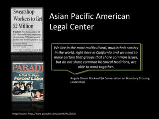 Asian Pacific American Legal Center Angela Glover Blackwell (A Conversation on Boundary Crossing Leadership)  We live in the most multicultural, multiethnic society in the world, right here in California and we need to make certain that groups that share common issues, but do not share common historical traditions, are able to work together. Image Source: http://www.youtube.com/user/APALCSoCal 