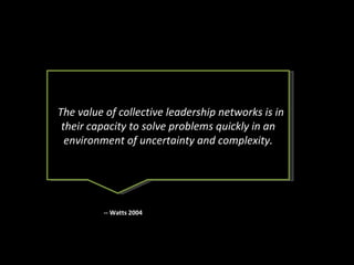 The value of collective leadership networks is in their capacity to solve problems quickly in an environment of uncertainty and complexity. -- Watts 2004 