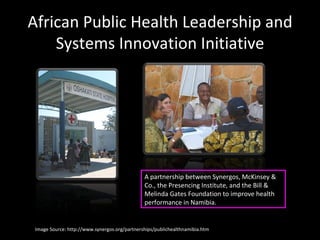 African Public Health Leadership and Systems Innovation Initiative Image Source: http://www.synergos.org/partnerships/publichealthnamibia.htm A partnership between Synergos, McKinsey & Co., the Presencing Institute, and the Bill & Melinda Gates Foundation to improve health performance in Namibia. 