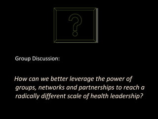 Group Discussion: How can we better leverage the power of groups, networks and partnerships to reach a radically different scale of health leadership?  