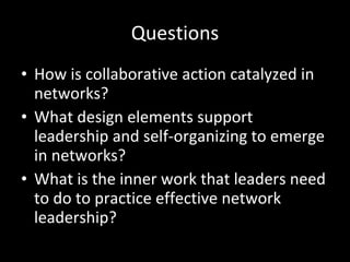 Questions How is collaborative action catalyzed in networks? What design elements support leadership and self-organizing to emerge in networks? What is the inner work that leaders need to do to practice effective network leadership? 