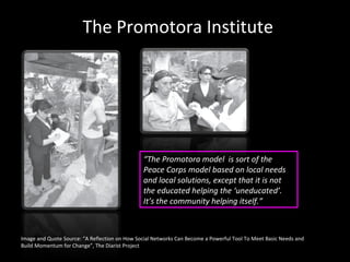Image and Quote Source: “A Reflection on How Social Networks Can Become a Powerful Tool To Meet Basic Needs and Build Momentum for Change”, The Diarist Project The Promotora Institute “ The Promotora model   is sort of the Peace Corps model based on local needs and local solutions, except that it is not the educated helping the ‘uneducated’. It’s the community helping itself.” 