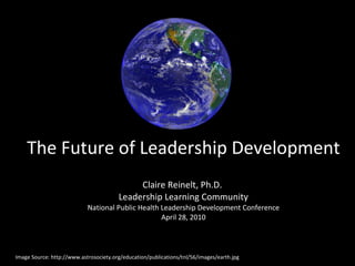The Future of Leadership Development Claire Reinelt, Ph.D.  Leadership Learning Community National Public Health Leadership Development Conference April 28, 2010 Image Source: http://www.astrosociety.org/education/publications/tnl/56/images/earth.jpg 