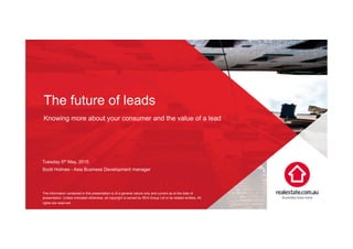 The future of leads
Knowing more about your consumer and the value of a lead
1
Tuesday 5th May, 2015
Scott Holmes - Asia Business Development manager
The information contained in this presentation is of a general nature only and current as at the date of
presentation. Unless indicated otherwise, all copyright is owned by REA Group Ltd or its related entities. All
rights are reserved.
 