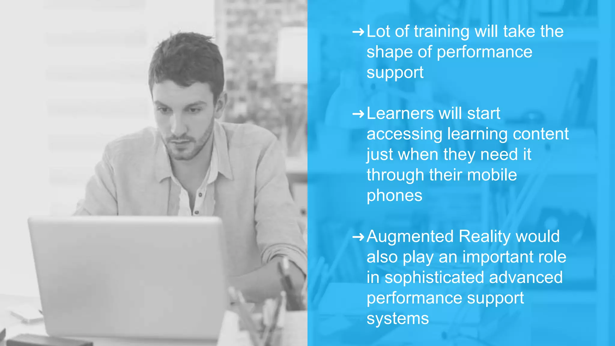 ➜Lot of training will take the
shape of performance
support
➜Learners will start
accessing learning content
just when they need it
through their mobile
phones
➜Augmented Reality would
also play an important role
in sophisticated advanced
performance support
systems
 