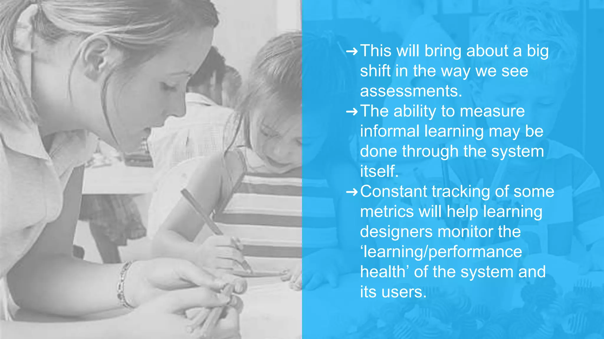 ➜This will bring about a big
shift in the way we see
assessments.
➜The ability to measure
informal learning may be
done through the system
itself.
➜Constant tracking of some
metrics will help learning
designers monitor the
‘learning/performance
health’ of the system and
its users.
 