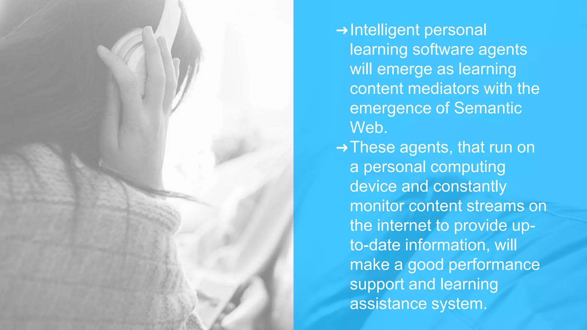 ➜Intelligent personal
learning software agents
will emerge as learning
content mediators with the
emergence of Semantic
Web.
➜These agents, that run on
a personal computing
device and constantly
monitor content streams on
the internet to provide up-
to-date information, will
make a good performance
support and learning
assistance system.
 