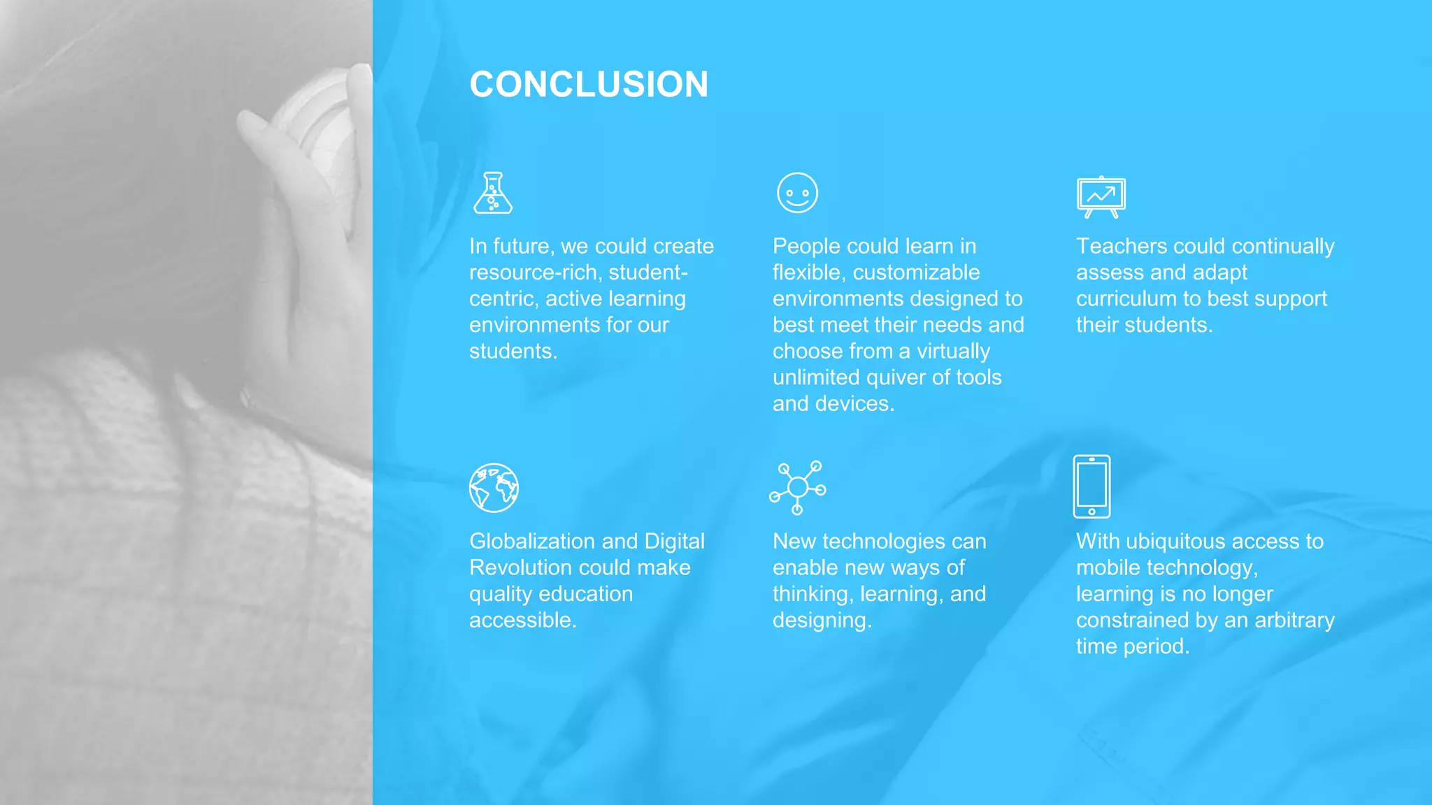 CONCLUSION
In future, we could create
resource-rich, student-
centric, active learning
environments for our
students.
People could learn in
flexible, customizable
environments designed to
best meet their needs and
choose from a virtually
unlimited quiver of tools
and devices.
Teachers could continually
assess and adapt
curriculum to best support
their students.
Globalization and Digital
Revolution could make
quality education
accessible.
New technologies can
enable new ways of
thinking, learning, and
designing.
With ubiquitous access to
mobile technology,
learning is no longer
constrained by an arbitrary
time period.
 