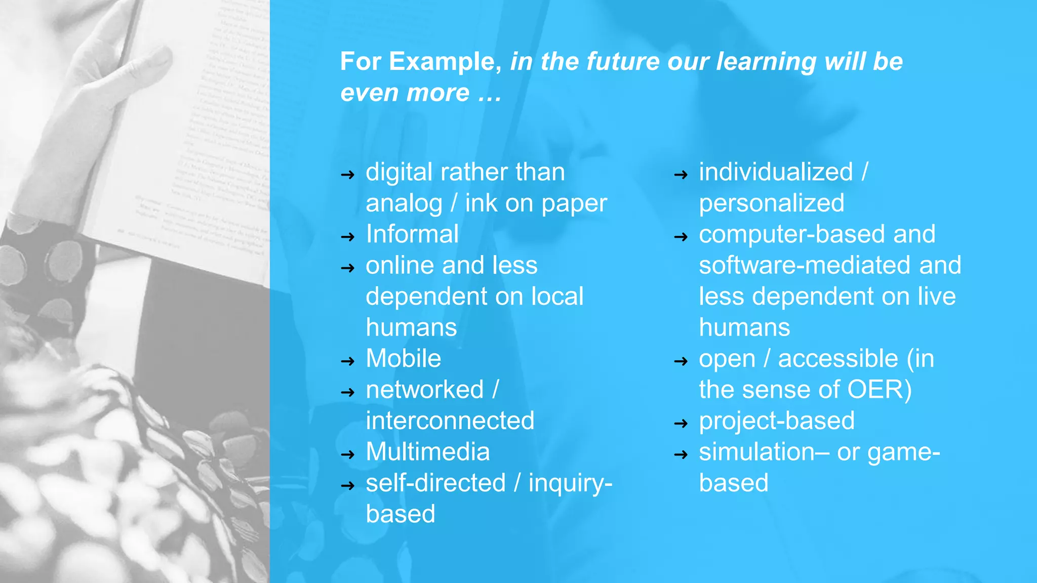 ➜ individualized /
personalized
➜ computer-based and
software-mediated and
less dependent on live
humans
➜ open / accessible (in
the sense of OER)
➜ project-based
➜ simulation– or game-
based
For Example, in the future our learning will be
even more …
➜ digital rather than
analog / ink on paper
➜ Informal
➜ online and less
dependent on local
humans
➜ Mobile
➜ networked /
interconnected
➜ Multimedia
➜ self-directed / inquiry-
based
 