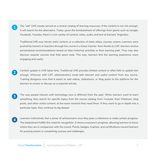 Learning Experience Platform – LXPDigital Transformation 7
The "old" LMS mostly served as a central catalog of learning resources. If the content is not rich enough,
it will search for the alternative. Today, given the bombardment of offerings from giants such as Google,
Facebook, Youtube, there’s a rich variety of content, video, audio, and text at learners’ ﬁngertips.
Traditional LMS was merely static content, or a collection of static slides, courses, exams. Learners were
pushed by trainers or teachers through the course in a linear manner. Now thanks to LXP, learners receive
personalized recommendations based on their historical activities or their learning path. They may also
discover popular courses that their peers took. This way, learners ﬁnd the learning experience more
engaging and useful.
Content update in LMS takes time. Traditional LMS provides limited content or often fails to update fast
enough. Whereas with LXP, administrators could add relevant and useful content from any source.
Training designers now ﬁnd it easier to add videos, slideshows, or blog posts to the platform for the
learners to review or discuss as a required activity.
The way people interact with technology now is different from the past. When learners want to learn
something, they search for speciﬁc topics from the course catalog, from Youtube, from Webinars, blog
posts, and other online content, at the exact moment they need them. If they want to go in-depth into a
particular topic, they continue to dig deeper.
Learners instinctively feel a sense of achievement once they pass a milestone or make certain progress.
The leaderboard fulﬁlls this need for recognition. It shows everyone's progress, allowing learners to know
where they are in comparison with the crowd. Points, badges, trophies, and certiﬁcations reward learners
for passing exams or completing courses and challenges.
1
2
3
4
 