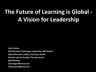 The Future of Learning is Global -
     A Vision for Leadership



 Julie Lindsay
 MA Education Technology Leadership, EdD Student
 Global Educator, Leader, Innovator, Author
 Director and Co-founder, Flat Classroom®
 @julielindsay
 learningconfluence.com
 lindsay.julie@gmail.com
 