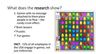 What does the research show?
1. Games with no message
attached to them place
people in to flow – the
candy crush effect:
Brain teasers
Puzzles
 Fun games
FACT: 72% of all employees in
the USA engage in games, not
just millennials
 