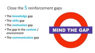 Close the 5 reinforcement gaps
• The knowledge gap
• The skills gap
• The motivation gap
• The gap in the context /
environment
• The communication gap
 